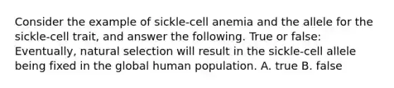 Consider the example of sickle-cell anemia and the allele for the sickle-cell trait, and answer the following. True or false: Eventually, natural selection will result in the sickle-cell allele being fixed in the global human population. A. true B. false