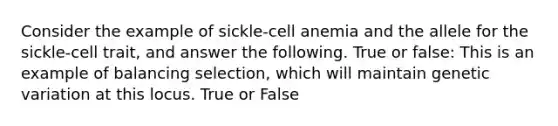 Consider the example of sickle-cell anemia and the allele for the sickle-cell trait, and answer the following. True or false: This is an example of balancing selection, which will maintain genetic variation at this locus. True or False