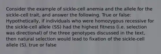 Consider the example of sickle-cell anemia and the allele for the sickle-cell trait, and answer the following. True or false: Hypothetically, if individuals who were homozygous recessive for the sickle-cell allele (SS) had the highest fitness (i.e. selection was directional) of the three genotypes discussed in the text, then natural selection would lead to fixation of the sickle-cell allele (S). true or false