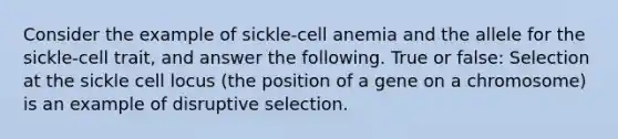 Consider the example of sickle-cell anemia and the allele for the sickle-cell trait, and answer the following. True or false: Selection at the sickle cell locus (the position of a gene on a chromosome) is an example of disruptive selection.