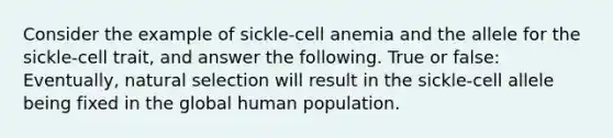 Consider the example of sickle-cell anemia and the allele for the sickle-cell trait, and answer the following. True or false: Eventually, natural selection will result in the sickle-cell allele being fixed in the global human population.