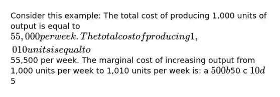 Consider this example: The total cost of producing 1,000 units of output is equal to 55,000 per week. The total cost of producing 1,010 units is equal to55,500 per week. The marginal cost of increasing output from 1,000 units per week to 1,010 units per week is: a 500 b50 c 10 d5