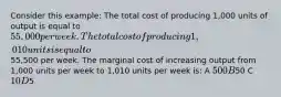 Consider this example: The total cost of producing 1,000 units of output is equal to 55,000 per week. The total cost of producing 1,010 units is equal to55,500 per week. The marginal cost of increasing output from 1,000 units per week to 1,010 units per week is: A 500 B50 C 10 D5