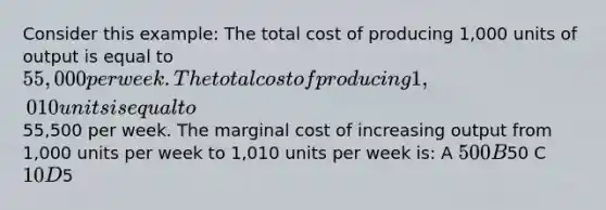 Consider this example: The total cost of producing 1,000 units of output is equal to 55,000 per week. The total cost of producing 1,010 units is equal to55,500 per week. The marginal cost of increasing output from 1,000 units per week to 1,010 units per week is: A 500 B50 C 10 D5