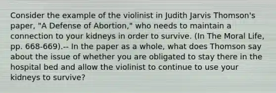 Consider the example of the violinist in Judith Jarvis Thomson's paper, "A Defense of Abortion," who needs to maintain a connection to your kidneys in order to survive. (In The Moral Life, pp. 668-669).-- In the paper as a whole, what does Thomson say about the issue of whether you are obligated to stay there in the hospital bed and allow the violinist to continue to use your kidneys to survive?