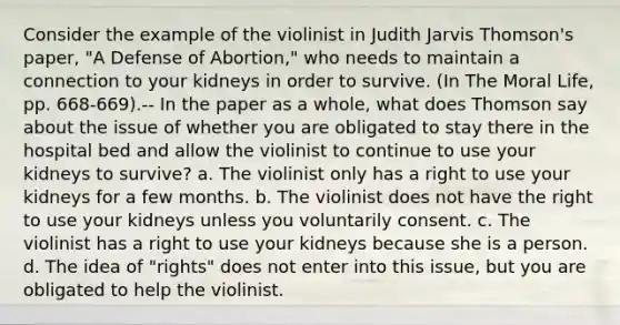 Consider the example of the violinist in Judith Jarvis Thomson's paper, "A Defense of Abortion," who needs to maintain a connection to your kidneys in order to survive. (In The Moral Life, pp. 668-669).-- In the paper as a whole, what does Thomson say about the issue of whether you are obligated to stay there in the hospital bed and allow the violinist to continue to use your kidneys to survive? a. The violinist only has a right to use your kidneys for a few months. b. The violinist does not have the right to use your kidneys unless you voluntarily consent. c. The violinist has a right to use your kidneys because she is a person. d. The idea of "rights" does not enter into this issue, but you are obligated to help the violinist.