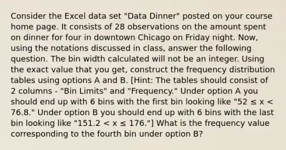 Consider the Excel data set "Data Dinner" posted on your course home page. It consists of 28 observations on the amount spent on dinner for four in downtown Chicago on Friday night. Now, using the notations discussed in class, answer the following question. The bin width calculated will not be an integer. Using the exact value that you get, construct the frequency distribution tables using options A and B. [Hint: The tables should consist of 2 columns - "Bin Limits" and "Frequency." Under option A you should end up with 6 bins with the first bin looking like "52 ≤ x < 76.8." Under option B you should end up with 6 bins with the last bin looking like "151.2 < x ≤ 176."] What is the frequency value corresponding to the fourth bin under option B?