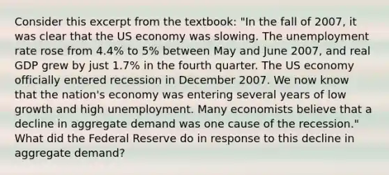 Consider this excerpt from the textbook: "In the fall of 2007, it was clear that the US economy was slowing. The <a href='https://www.questionai.com/knowledge/kh7PJ5HsOk-unemployment-rate' class='anchor-knowledge'>unemployment rate</a> rose from 4.4% to 5% between May and June 2007, and real GDP grew by just 1.7% in the fourth quarter. The US economy officially entered recession in December 2007. We now know that the nation's economy was entering several years of low growth and high unemployment. Many economists believe that a decline in aggregate demand was one cause of the recession." What did the Federal Reserve do in response to this decline in aggregate demand?