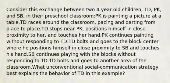 Consider this exchange between two 4-year-old children, TD, PK, and SB, in their preschool classroom:PK is painting a picture at a table.TD races around the classroom, pacing and darting from place to place.TD stops near PK, positions himself in close proximity to her, and touches her hand.PK continues painting without responding to TD.TD bolts and goes to the block center where he positions himself in close proximity to SB and touches his hand.SB continues playing with the blocks without responding to TD.TD bolts and goes to another area of the classroom.What unconventional social-communication strategy best explains the behavior of TD in this example?