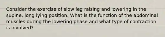 Consider the exercise of slow leg raising and lowering in the supine, long lying position. What is the function of the abdominal muscles during the lowering phase and what type of contraction is involved?