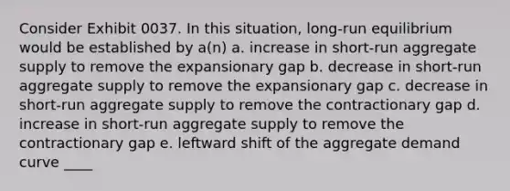 Consider Exhibit 0037. In this situation, long-run equilibrium would be established by a(n) a. increase in short-run aggregate supply to remove the expansionary gap b. decrease in short-run aggregate supply to remove the expansionary gap c. decrease in short-run aggregate supply to remove the contractionary gap d. increase in short-run aggregate supply to remove the contractionary gap e. leftward shift of the aggregate demand curve ____