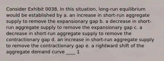 Consider Exhibit 0038. In this situation, long-run equilibrium would be established by a. an increase in short-run aggregate supply to remove the expansionary gap b. a decrease in short-run aggregate supply to remove the expansionary gap c. a decrease in short-run aggregate supply to remove the contractionary gap d. an increase in short-run aggregate supply to remove the contractionary gap e. a rightward shift of the aggregate demand curve ____ 1