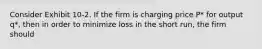 Consider Exhibit 10-2. If the firm is charging price P* for output q*, then in order to minimize loss in the short run, the firm should