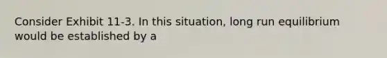 Consider Exhibit 11-3. In this situation, long run equilibrium would be established by a