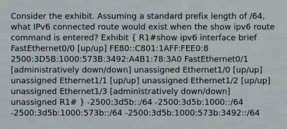 Consider the exhibit. Assuming a standard prefix length of /64, what IPv6 connected route would exist when the show ipv6 route command is entered? Exhibit ( R1#show ipv6 interface brief FastEthernet0/0 [up/up] FE80::C801:1AFF:FEE0:8 2500:3D5B:1000:573B:3492:A4B1:78:3A0 FastEthernet0/1 [administratively down/down] unassigned Ethernet1/0 [up/up] unassigned Ethernet1/1 [up/up] unassigned Ethernet1/2 [up/up] unassigned Ethernet1/3 [administratively down/down] unassigned R1# ) -2500:3d5b::/64 -2500:3d5b:1000::/64 -2500:3d5b:1000:573b::/64 -2500:3d5b:1000:573b:3492::/64