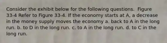 Consider the exhibit below for the following questions. ​ Figure 33-4 Refer to Figure 33-4. If the economy starts at A, a decrease in the money supply moves the economy a. back to A in the long run. b. to D in the long run. c. to A in the long run. d. to C in the long run.