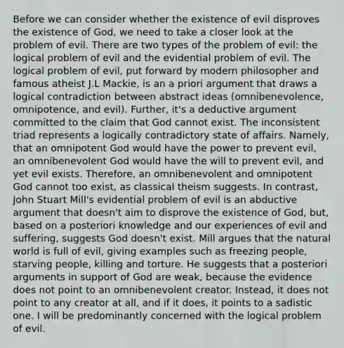 Before we can consider whether the existence of evil disproves the existence of God, we need to take a closer look at the problem of evil. There are two types of the problem of evil: the logical problem of evil and the evidential problem of evil. The logical problem of evil, put forward by modern philosopher and famous atheist J.L Mackie, is an a priori argument that draws a logical contradiction between abstract ideas (omnibenevolence, omnipotence, and evil). Further, it's a deductive argument committed to the claim that God cannot exist. The inconsistent triad represents a logically contradictory state of affairs. Namely, that an omnipotent God would have the power to prevent evil, an omnibenevolent God would have the will to prevent evil, and yet evil exists. Therefore, an omnibenevolent and omnipotent God cannot too exist, as classical theism suggests. In contrast, John Stuart Mill's evidential problem of evil is an abductive argument that doesn't aim to disprove the existence of God, but, based on a posteriori knowledge and our experiences of evil and suffering, suggests God doesn't exist. Mill argues that the natural world is full of evil, giving examples such as freezing people, starving people, killing and torture. He suggests that a posteriori arguments in support of God are weak, because the evidence does not point to an omnibenevolent creator. Instead, it does not point to any creator at all, and if it does, it points to a sadistic one. I will be predominantly concerned with the logical problem of evil.