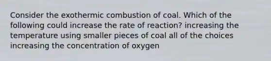 Consider the exothermic combustion of coal. Which of the following could increase the rate of reaction? increasing the temperature using smaller pieces of coal all of the choices increasing the concentration of oxygen