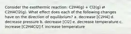 Consider the exothermic reaction: C2H4(g) + Cl2(g) ⇄ C2H4Cl2(g). What effect does each of the following changes have on the direction of equilibrium? a. decrease [C2H4] d. decrease pressure b. decrease [Cl2] e. decrease temperature c. increase [C2H4Cl2] f. increase temperature