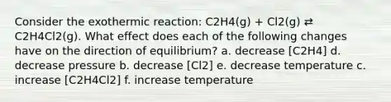 Consider the exothermic reaction: C2H4(g) + Cl2(g) ⇄ C2H4Cl2(g). What effect does each of the following changes have on the direction of equilibrium? a. decrease [C2H4] d. decrease pressure b. decrease [Cl2] e. decrease temperature c. increase [C2H4Cl2] f. increase temperature