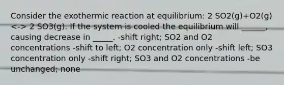 Consider the exothermic reaction at equilibrium: 2 SO2(g)+O2(g) 2 SO3(g). If the system is cooled the equilibrium will ______, causing decrease in _____. -shift right; SO2 and O2 concentrations -shift to left; O2 concentration only -shift left; SO3 concentration only -shift right; SO3 and O2 concentrations -be unchanged; none