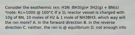 Consider the exothermic rxn: H3N -BH3(g)⇌ 3H2(g) + BN(s) *note: Kc=1000 @ 100°C If a 1L reactor vessel is charged with 10g of BN, 10 moles of H2 & 1 mole of NH3BH3, which way will the rxn more? A. in the forward direction B. in the reverse direction C. neither, the rxn is @ equilibrium D. not enough info