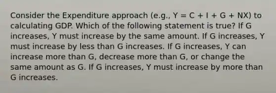 Consider the Expenditure approach (e.g., Y = C + I + G + NX) to calculating GDP. Which of the following statement is true? If G increases, Y must increase by the same amount. If G increases, Y must increase by less than G increases. If G increases, Y can increase more than G, decrease more than G, or change the same amount as G. If G increases, Y must increase by more than G increases.