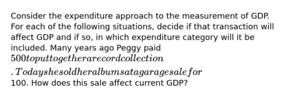 Consider the expenditure approach to the measurement of GDP. For each of the following situations, decide if that transaction will affect GDP and if so, in which expenditure category will it be included. Many years ago Peggy paid 500 to put together a record collection. Today she sold her albums at a garage sale for100. How does this sale affect current GDP?