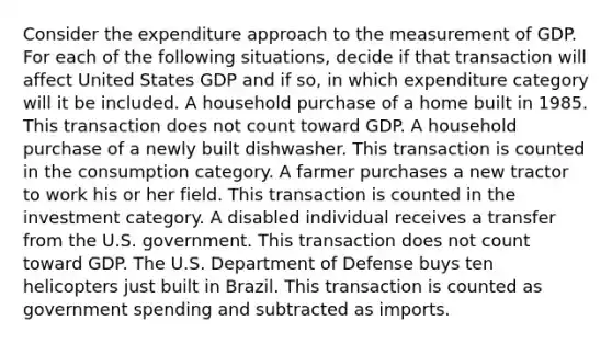 Consider the expenditure approach to the measurement of GDP. For each of the following​ situations, decide if that transaction will affect United States GDP and if​ so, in which expenditure category will it be included. A household purchase of a home built in 1985. This transaction does not count toward GDP. A household purchase of a newly built dishwasher. This transaction is counted in the consumption category. A farmer purchases a new tractor to work his or her field. This transaction is counted in the investment category. A disabled individual receives a transfer from the U.S. government. This transaction does not count toward GDP. The U.S. Department of Defense buys ten helicopters just built in Brazil. This transaction is counted as government spending and subtracted as imports.