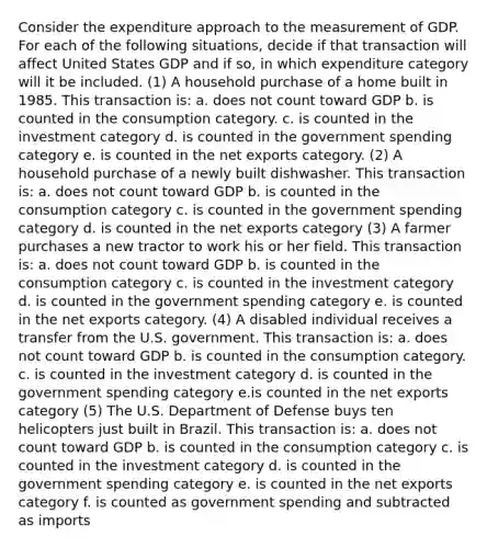 Consider the expenditure approach to the measurement of GDP. For each of the following situations, decide if that transaction will affect United States GDP and if so, in which expenditure category will it be included. (1) A household purchase of a home built in 1985. This transaction is: a. does not count toward GDP b. is counted in the consumption category. c. is counted in the investment category d. is counted in the government spending category e. is counted in the net exports category. (2) A household purchase of a newly built dishwasher. This transaction is: a. does not count toward GDP b. is counted in the consumption category c. is counted in the government spending category d. is counted in the net exports category (3) A farmer purchases a new tractor to work his or her field. This transaction is: a. does not count toward GDP b. is counted in the consumption category c. is counted in the investment category d. is counted in the government spending category e. is counted in the net exports category. (4) A disabled individual receives a transfer from the U.S. government. This transaction is: a. does not count toward GDP b. is counted in the consumption category. c. is counted in the investment category d. is counted in the government spending category e.is counted in the net exports category (5) The U.S. Department of Defense buys ten helicopters just built in Brazil. This transaction is: a. does not count toward GDP b. is counted in the consumption category c. is counted in the investment category d. is counted in the government spending category e. is counted in the net exports category f. is counted as government spending and subtracted as imports