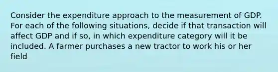 Consider the expenditure approach to the measurement of GDP. For each of the following situations, decide if that transaction will affect GDP and if so, in which expenditure category will it be included. A farmer purchases a new tractor to work his or her field