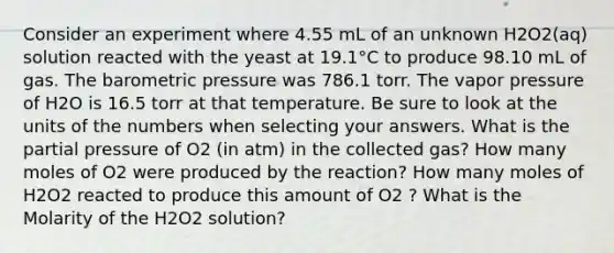 Consider an experiment where 4.55 mL of an unknown H2O2(aq) solution reacted with the yeast at 19.1°C to produce 98.10 mL of gas. The barometric pressure was 786.1 torr. The vapor pressure of H2O is 16.5 torr at that temperature. Be sure to look at the units of the numbers when selecting your answers. What is the partial pressure of O2 (in atm) in the collected gas? How many moles of O2 were produced by the reaction? How many moles of H2O2 reacted to produce this amount of O2 ? What is the Molarity of the H2O2 solution?