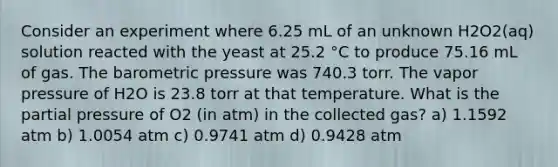 Consider an experiment where 6.25 mL of an unknown H2O2(aq) solution reacted with the yeast at 25.2 °C to produce 75.16 mL of gas. The barometric pressure was 740.3 torr. The vapor pressure of H2O is 23.8 torr at that temperature. What is the partial pressure of O2 (in atm) in the collected gas? a) 1.1592 atm b) 1.0054 atm c) 0.9741 atm d) 0.9428 atm