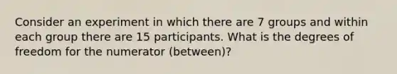 Consider an experiment in which there are 7 groups and within each group there are 15 participants. What is the degrees of freedom for the numerator (between)?