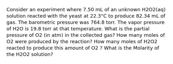 Consider an experiment where 7.50 mL of an unknown H2O2(aq) solution reacted with the yeast at 22.3°C to produce 82.34 mL of gas. The barometric pressure was 764.8 torr. The vapor pressure of H2O is 19.8 torr at that temperature. What is the partial pressure of O2 (in atm) in the collected gas? How many moles of O2 were produced by the reaction? How many moles of H2O2 reacted to produce this amount of O2 ? What is the Molarity of the H2O2 solution?