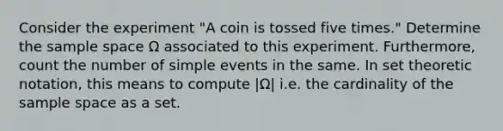 Consider the experiment "A coin is tossed five times." Determine the <a href='https://www.questionai.com/knowledge/k4oB79IcE3-sample-space' class='anchor-knowledge'>sample space</a> Ω associated to this experiment. Furthermore, count the number of simple events in the same. In set theoretic notation, this means to compute |Ω| i.e. the cardinality of the sample space as a set.