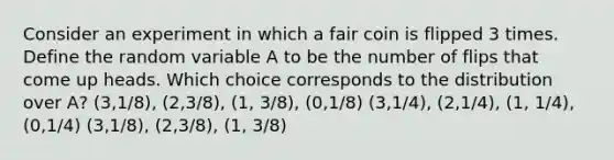 Consider an experiment in which a fair coin is flipped 3 times. Define the random variable A to be the number of flips that come up heads. Which choice corresponds to the distribution over A? (3,1/8), (2,3/8), (1, 3/8), (0,1/8) (3,1/4), (2,1/4), (1, 1/4), (0,1/4) (3,1/8), (2,3/8), (1, 3/8)