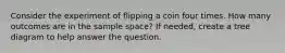 Consider the experiment of flipping a coin four times. How many outcomes are in the sample space? If needed, create a tree diagram to help answer the question.