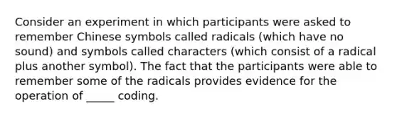 Consider an experiment in which participants were asked to remember Chinese symbols called radicals (which have no sound) and symbols called characters (which consist of a radical plus another symbol). The fact that the participants were able to remember some of the radicals provides evidence for the operation of _____ coding.