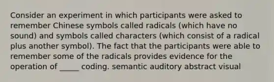 Consider an experiment in which participants were asked to remember Chinese symbols called radicals (which have no sound) and symbols called characters (which consist of a radical plus another symbol). The fact that the participants were able to remember some of the radicals provides evidence for the operation of _____ coding. semantic auditory abstract visual