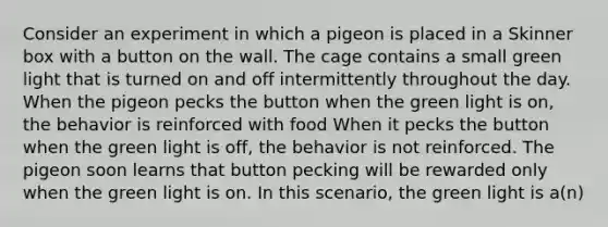 Consider an experiment in which a pigeon is placed in a Skinner box with a button on the wall. The cage contains a small green light that is turned on and off intermittently throughout the day. When the pigeon pecks the button when the green light is on, the behavior is reinforced with food When it pecks the button when the green light is off, the behavior is not reinforced. The pigeon soon learns that button pecking will be rewarded only when the green light is on. In this scenario, the green light is a(n)