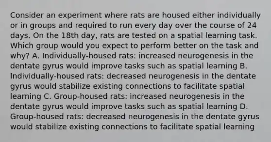 Consider an experiment where rats are housed either individually or in groups and required to run every day over the course of 24 days. On the 18th day, rats are tested on a spatial learning task. Which group would you expect to perform better on the task and why? A. Individually-housed rats: increased neurogenesis in the dentate gyrus would improve tasks such as spatial learning B. Individually-housed rats: decreased neurogenesis in the dentate gyrus would stabilize existing connections to facilitate spatial learning C. Group-housed rats: increased neurogenesis in the dentate gyrus would improve tasks such as spatial learning D. Group-housed rats: decreased neurogenesis in the dentate gyrus would stabilize existing connections to facilitate spatial learning