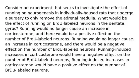 Consider an experiment that seeks to investigate the effect of running on neurogenesis in individually-housed rats that undergo a surgery to only remove the adrenal medulla. What would be the effect of running on BrdU-labeled neurons in the dentate gyrus? Running would no longer cause an increase in corticosterone, and there would be a positive effect on the number of BrdU-labeled neurons. Running would no longer cause an increase in corticosterone, and there would be a negative effect on the number of BrdU-labeled neurons. Running-induced increases in corticosterone would have a negative effect on the number of BrdU-labeled neurons, Running-induced increases in corticosterone would have a positive effect on the number of BrDu-labeled neurons.