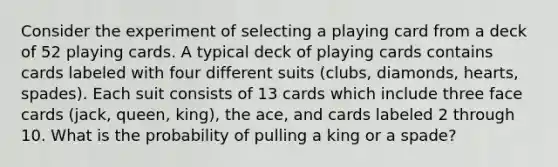 Consider the experiment of selecting a playing card from a deck of 52 playing cards. A typical deck of playing cards contains cards labeled with four different suits (clubs, diamonds, hearts, spades). Each suit consists of 13 cards which include three face cards (jack, queen, king), the ace, and cards labeled 2 through 10. What is the probability of pulling a king or a spade?