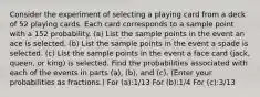 Consider the experiment of selecting a playing card from a deck of 52 playing cards. Each card corresponds to a sample point with a 152 probability. (a) List the sample points in the event an ace is selected. (b) List the sample points in the event a spade is selected. (c) List the sample points in the event a face card (jack, queen, or king) is selected. Find the probabilities associated with each of the events in parts (a), (b), and (c). (Enter your probabilities as fractions.) For (a):1/13 For (b):1/4 For (c):3/13