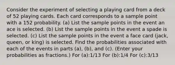 Consider the experiment of selecting a playing card from a deck of 52 playing cards. Each card corresponds to a sample point with a 152 probability. (a) List the sample points in the event an ace is selected. (b) List the sample points in the event a spade is selected. (c) List the sample points in the event a face card (jack, queen, or king) is selected. Find the probabilities associated with each of the events in parts (a), (b), and (c). (Enter your probabilities as fractions.) For (a):1/13 For (b):1/4 For (c):3/13