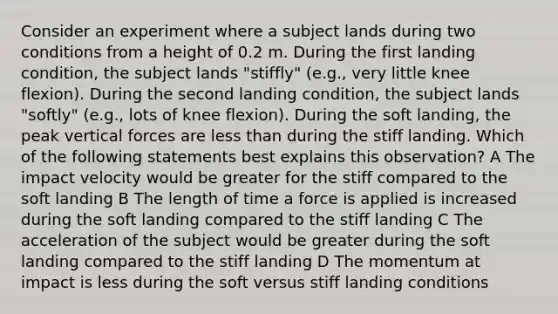 Consider an experiment where a subject lands during two conditions from a height of 0.2 m. During the first landing condition, the subject lands "stiffly" (e.g., very little knee flexion). During the second landing condition, the subject lands "softly" (e.g., lots of knee flexion). During the soft landing, the peak vertical forces are <a href='https://www.questionai.com/knowledge/k7BtlYpAMX-less-than' class='anchor-knowledge'>less than</a> during the stiff landing. Which of the following statements best explains this observation? A The impact velocity would be greater for the stiff compared to the soft landing B The length of time a force is applied is increased during the soft landing compared to the stiff landing C The acceleration of the subject would be greater during the soft landing compared to the stiff landing D The momentum at impact is less during the soft versus stiff landing conditions