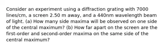 Consider an experiment using a diffraction grating with 7000 lines/cm, a screen 2.50 m away, and a 440nm wavelength beam of light. (a) How many side maxima will be observed on one side of the central maximum? (b) How far apart on the screen are the first-order and second-order maxima on the same side of the central maximum?