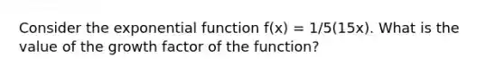 Consider the <a href='https://www.questionai.com/knowledge/kOCQ53yuXa-exponential-function' class='anchor-knowledge'>exponential function</a> f(x) = 1/5(15x). What is the value of the growth factor of the function?