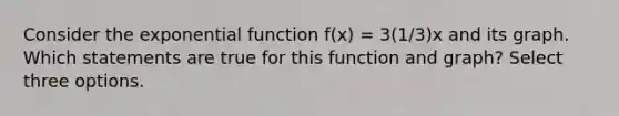 Consider the <a href='https://www.questionai.com/knowledge/kOCQ53yuXa-exponential-function' class='anchor-knowledge'>exponential function</a> f(x) = 3(1/3)x and its graph. Which statements are true for this function and graph? Select three options.